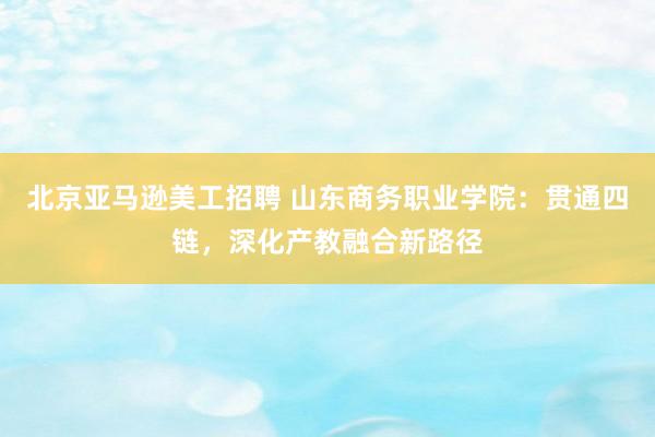 北京亚马逊美工招聘 山东商务职业学院：贯通四链，深化产教融合新路径