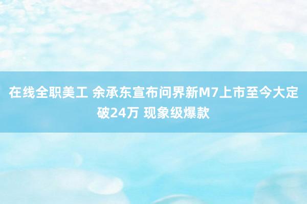 在线全职美工 余承东宣布问界新M7上市至今大定破24万 现象级爆款