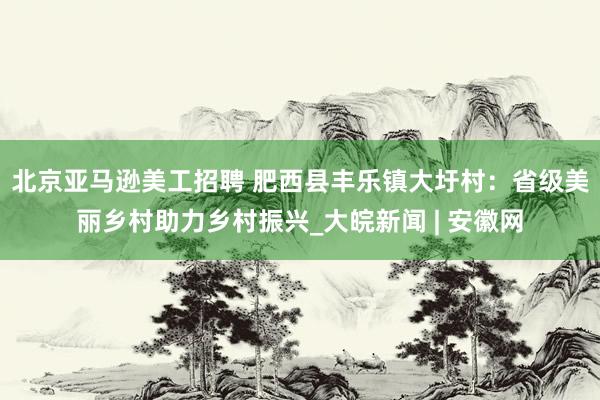 北京亚马逊美工招聘 肥西县丰乐镇大圩村：省级美丽乡村助力乡村振兴_大皖新闻 | 安徽网