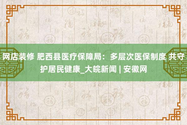 网店装修 肥西县医疗保障局：多层次医保制度 共守护居民健康_大皖新闻 | 安徽网