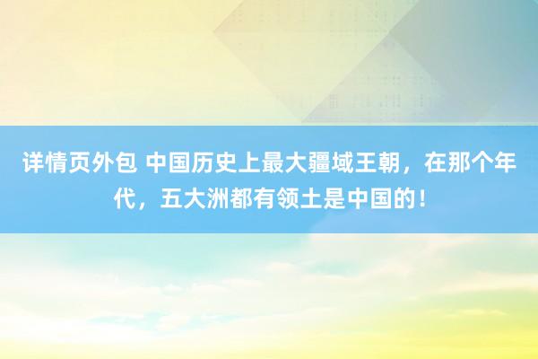 详情页外包 中国历史上最大疆域王朝，在那个年代，五大洲都有领土是中国的！