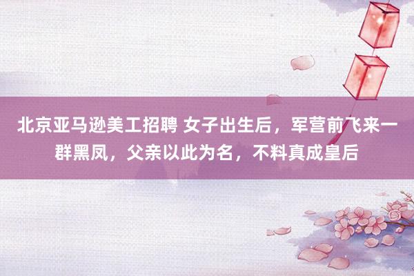 北京亚马逊美工招聘 女子出生后，军营前飞来一群黑凤，父亲以此为名，不料真成皇后