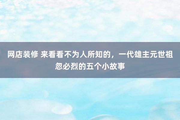 网店装修 来看看不为人所知的，一代雄主元世祖忽必烈的五个小故事