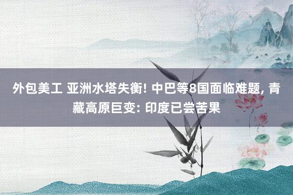 外包美工 亚洲水塔失衡! 中巴等8国面临难题, 青藏高原巨变: 印度已尝苦果