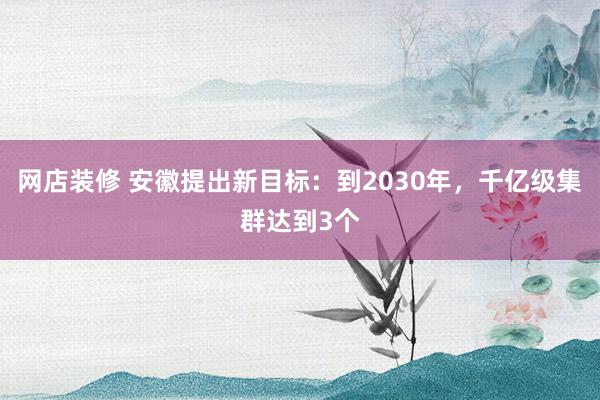 网店装修 安徽提出新目标：到2030年，千亿级集群达到3个