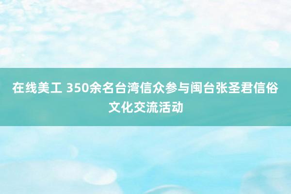 在线美工 350余名台湾信众参与闽台张圣君信俗文化交流活动