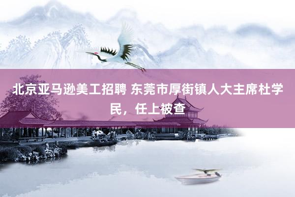 北京亚马逊美工招聘 东莞市厚街镇人大主席杜学民，任上被查