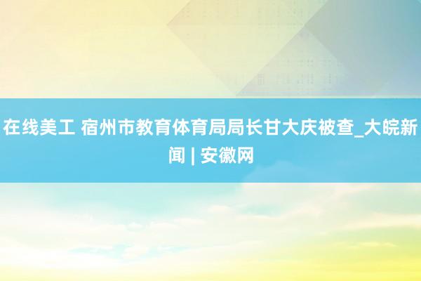 在线美工 宿州市教育体育局局长甘大庆被查_大皖新闻 | 安徽网