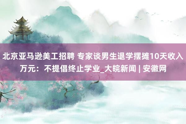 北京亚马逊美工招聘 专家谈男生退学摆摊10天收入万元：不提倡终止学业_大皖新闻 | 安徽网