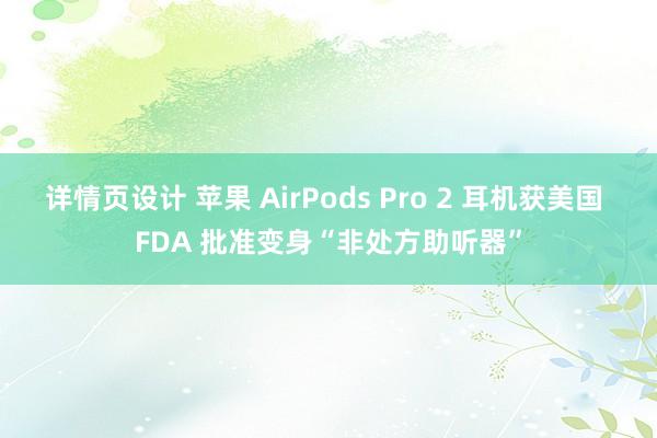 详情页设计 苹果 AirPods Pro 2 耳机获美国 FDA 批准变身“非处方助听器”