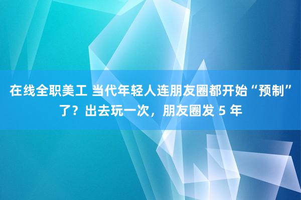 在线全职美工 当代年轻人连朋友圈都开始“预制”了？出去玩一次，朋友圈发 5 年