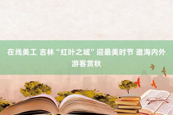 在线美工 吉林“红叶之城”迎最美时节 邀海内外游客赏秋