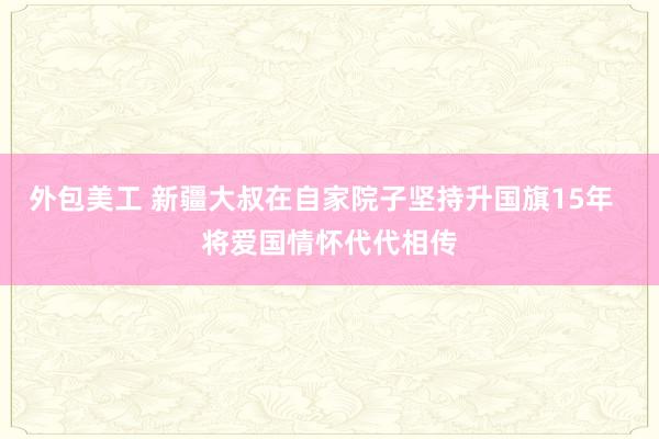 外包美工 新疆大叔在自家院子坚持升国旗15年  将爱国情怀代代相传