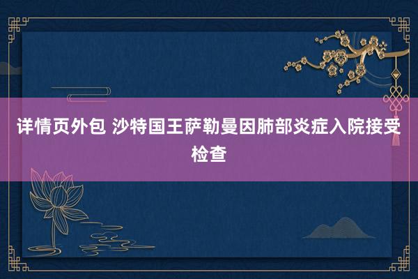 详情页外包 沙特国王萨勒曼因肺部炎症入院接受检查