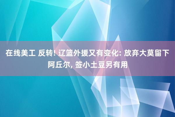 在线美工 反转! 辽篮外援又有变化: 放弃大莫留下阿丘尔, 签小土豆另有用