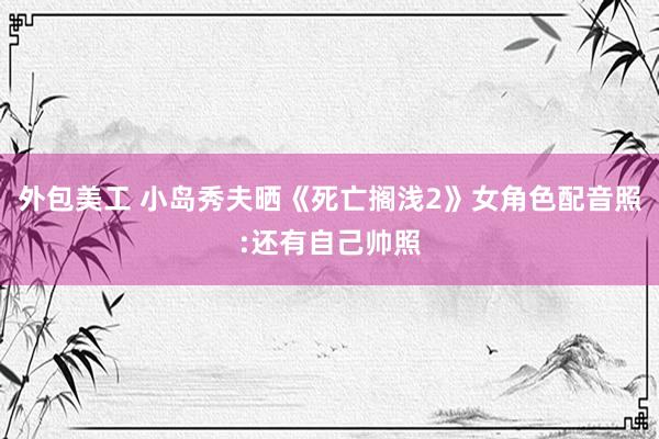 外包美工 小岛秀夫晒《死亡搁浅2》女角色配音照:还有自己帅照