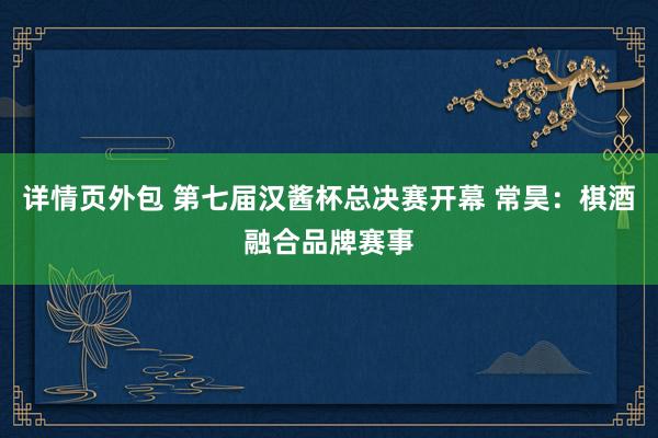 详情页外包 第七届汉酱杯总决赛开幕 常昊：棋酒融合品牌赛事