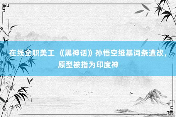 在线全职美工 《黑神话》孙悟空维基词条遭改，原型被指为印度神