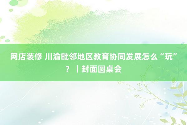 网店装修 川渝毗邻地区教育协同发展怎么“玩”？丨封面圆桌会