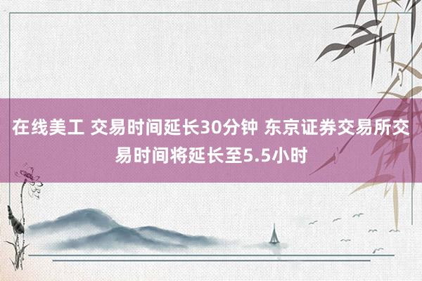 在线美工 交易时间延长30分钟 东京证券交易所交易时间将延长至5.5小时