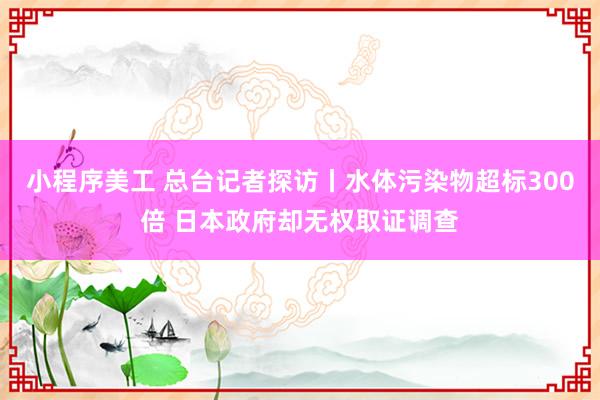 小程序美工 总台记者探访丨水体污染物超标300倍 日本政府却无权取证调查